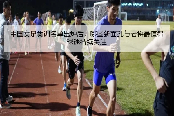 中国女足集训名单出炉后，哪些新面孔与老将最值得球迷持续关注（MAIQIU）