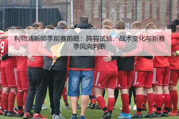 利物浦新帅季前赛前瞻：阵容试验、战术变化与新赛季风向判断（MAIQIU）
